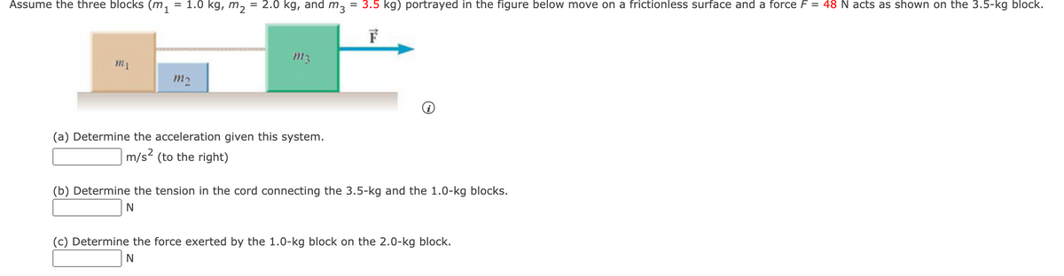 Ássume the three blocks (m,
= 1.0 kg, m, = 2.0 kg, and m, = 3.5 kg) portrayed in the figure below move on a frictionless surface and a force F = 48 N acts as shown on the 3.5-kg block.
F
m2
(a) Determine the acceleration given this system.
m/s? (to the right)
(b) Determine the tension in the cord connecting the 3.5-kg and the 1.0-kg blocks.
(c) Determine the force exerted by the 1.0-kg block on the 2.0-kg block.
