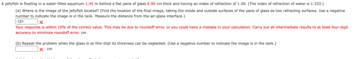 A jellyfish is floating in a water-filled aquarium 1.45 m behind a flat pane of glass 6.90 cm thick and having an index of refraction of 1.50. (The index of refraction of water is 1.333.)
(a) Where is the image of the jellyfish located? (Find the location of the final image, taking the inside and outside surfaces of the pane of glass as two refracting surfaces. Use a negative
number to indicate the image is in the tank. Measure the distance from the air-glass interface.)
|-121
Your response is within 10% of the correct value. This may be due to roundoff error, or you could have a mistake in your calculation. Carry out all intermediate results to at least four-digit
accuracy to minimize roundoff error. cm
(b) Repeat the problem when the glass is so thin that its thickness can be neglected. (Use a negative number to indicate the image is in the tank.)
X cm
