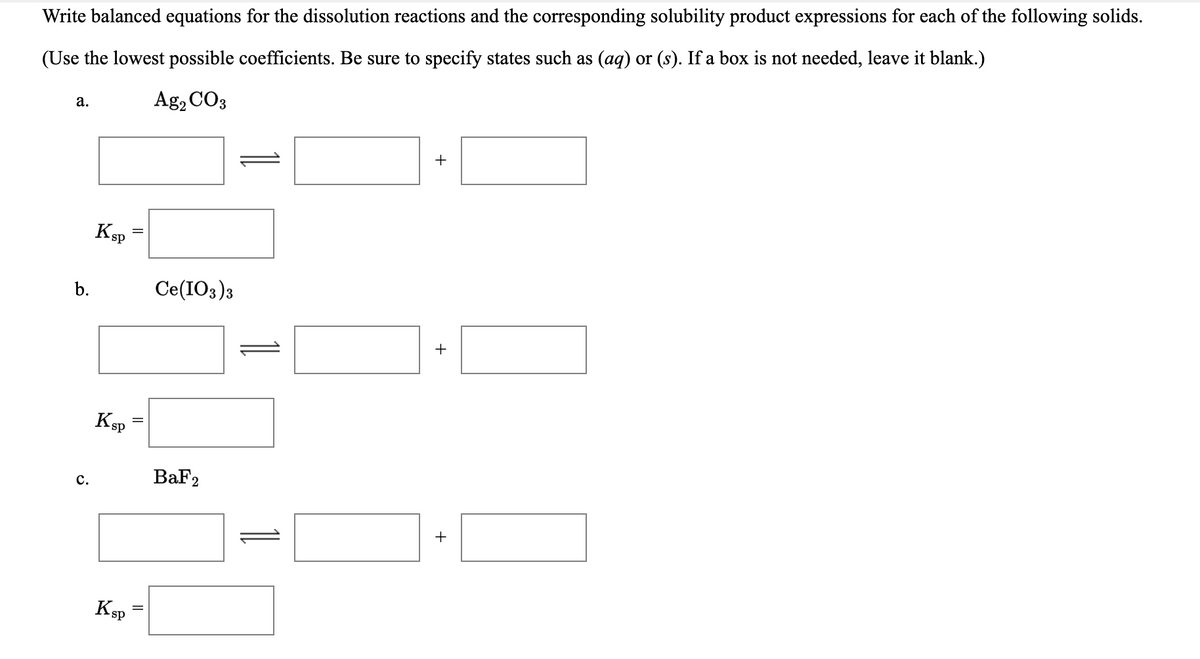 Write balanced equations for the dissolution reactions and the corresponding solubility product expressions for each of the following solids.
(Use the lowest possible coefficients. Be sure to specify states such as (aq) or (s). If a box is not needed, leave it blank.)
Ag, CO3
а.
+
Ksp
b.
Ce(IO3)3
+
Ksp
BaF2
с.
+
KSP
