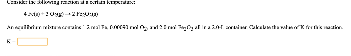 Consider the following reaction at a certain temperature:
4 Fe(s) + 3 O2(g)→ 2 Fe203(s)
An equilibrium mixture contains 1.2 mol Fe, 0.00090 mol O2, and 2.0 mol Fez03 all in a 2.0-L container. Calculate the value of K for this reaction.
K =
