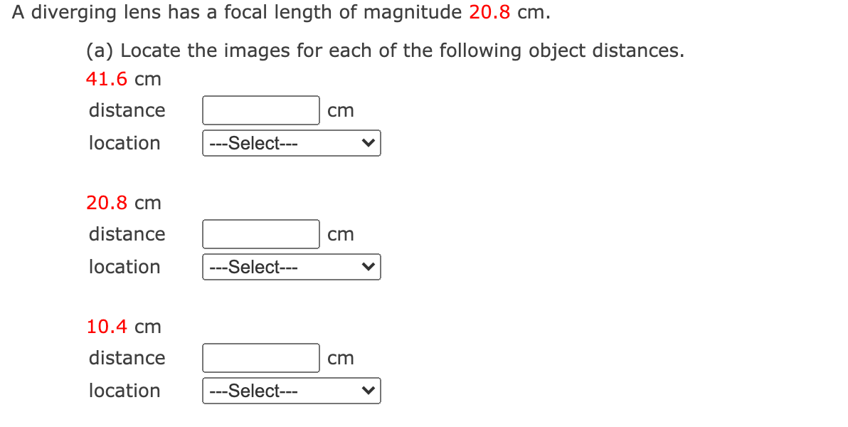 A diverging lens has a focal length of magnitude 20.8 cm.
(a) Locate the images for each of the following object distances.
41.6 cm
distance
cm
location
--Select---
---
20.8 cm
distance
cm
location
---Select---
10.4 cm
distance
cm
location
-Select---
---
>
