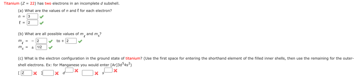 Titanium (Z = 22) has two electrons in an incomplete d subshell.
(a) What are the values of n and { for each electron?
n = [3
(b) What are all possible values of m, and m?
m
2
to
2
ms
+ 1/2
(c) What is the electron configuration in the ground state of titanium? (Use the first space for entering the shorthand element of the filled inner shells, then use the remaining for the outer-
shell electrons. Ex: for Manganese you would enter [Ar]3d°4s-)
X d
