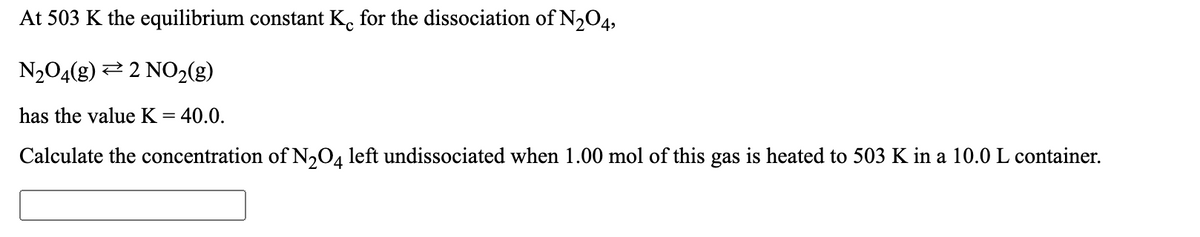 At 503 K the equilibrium constant K. for the dissociation of N,O4,
N204(g) 2 2 NO2(g)
has the value K =
= 40.0.
Calculate the concentration of N204 left undissociated when 1.00 mol of this gas is heated to 503 K in a 10.0 L container.
