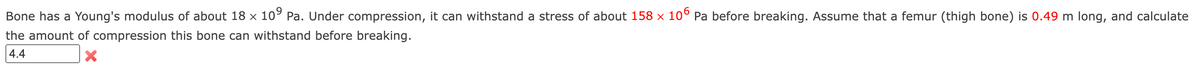 Bone has a Young's modulus of about 18 × 10° Pa. Under compression, it can withstand a stress of about 158 × 10° Pa before breaking. Assume that a femur (thigh bone) is 0.49 m long, and calculate
the amount of compression this bone can withstand before breaking.
4.4
