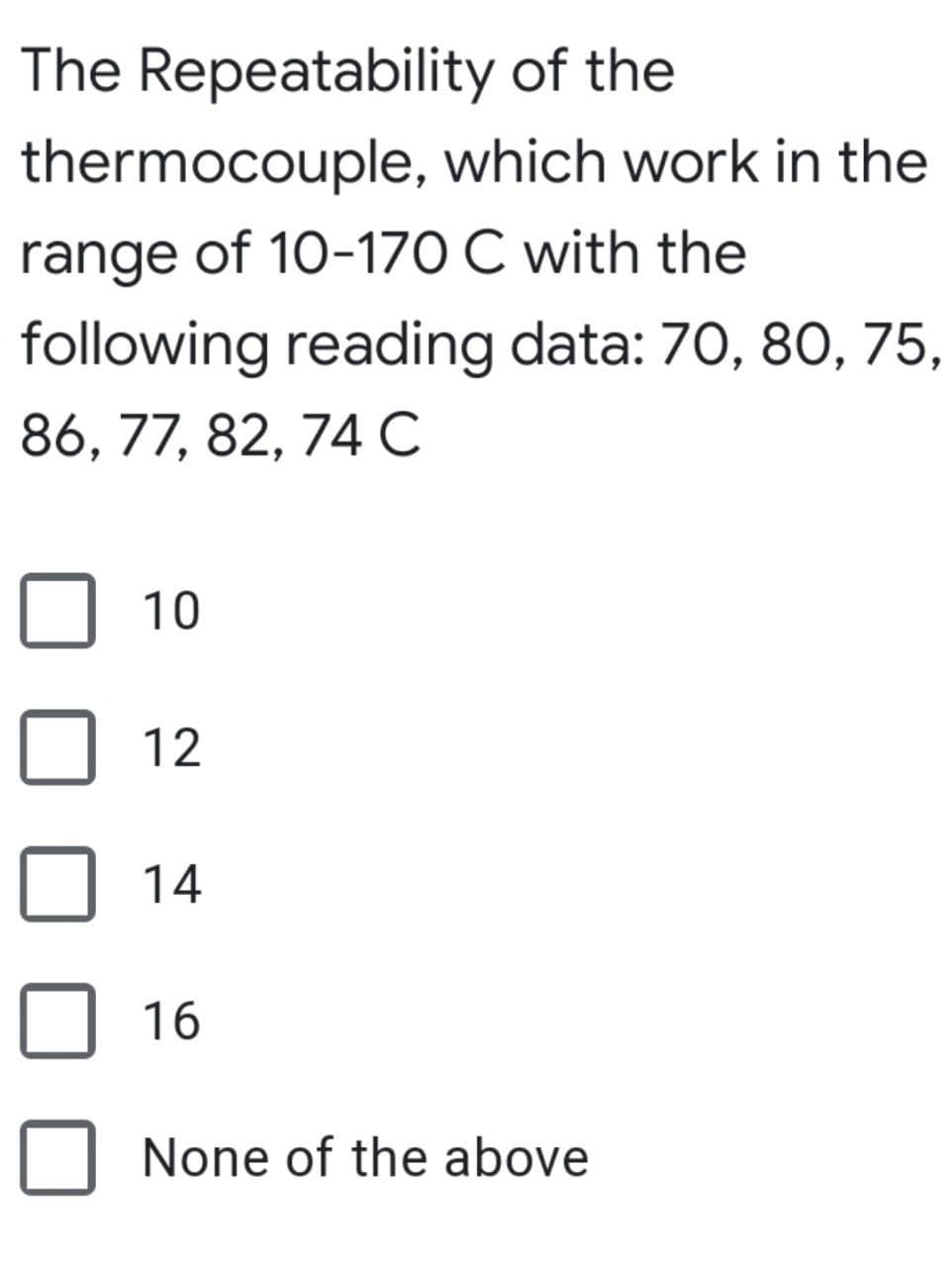 The Repeatability of the
thermocouple, which work in the
range of 10-170 C with the
following reading data: 70, 80, 75,
86, 77, 82, 74 C
10
12
14
16
None of the above

