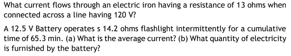 What current flows through an electric iron having a resistance of 13 ohms when
connected across a line having 120 V?
A 12.5 V Battery operates s 14.2 ohms flashlight intermittently for a cumulative
time of 65.3 min. (a) What is the average current? (b) What quantity of electricity
is furnished by the battery?
