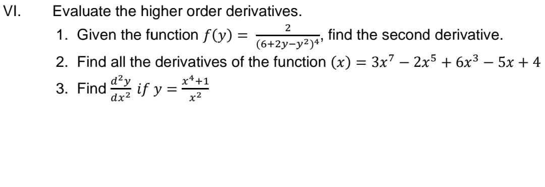 VI.
Evaluate the higher order derivatives.
2
1. Given the function f(y) =
find the second derivative.
(6+2y-y²)4'
2. Find all the derivatives of the function (x) = 3x7 – 2x5 + 6x³ – 5x + 4
%3|
-
-
x4+1
3. Find if y =
x2
d²y
dx2
