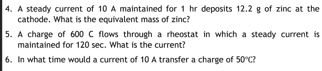 4. A steady current of 10 A maintained for 1 hr deposits 12.2 g of zinc at the
cathode. What is the equivalent mass of zinc?
5. A charge of 600 C flows through a rheostat in which a steady current is
maintained for 120 sec. What is the current?
6. In what time would a current of 10 A transfer a charge of 50°C?
