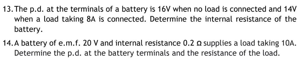 13. The p.d. at the terminals of a battery is 16V when no load is connected and 14V
when a load taking 8A is connected. Determine the internal resistance of the
battery.
14. A battery of e.m.f. 20 V and internal resistance 0.2 o supplies a load taking 10A.
Determine the p.d. at the battery terminals and the resistance of the load.
