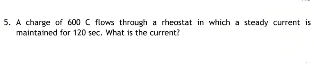 5. A charge of 600 C flows through a rheostat in which a steady current is
maintained for 120 sec. What is the current?
