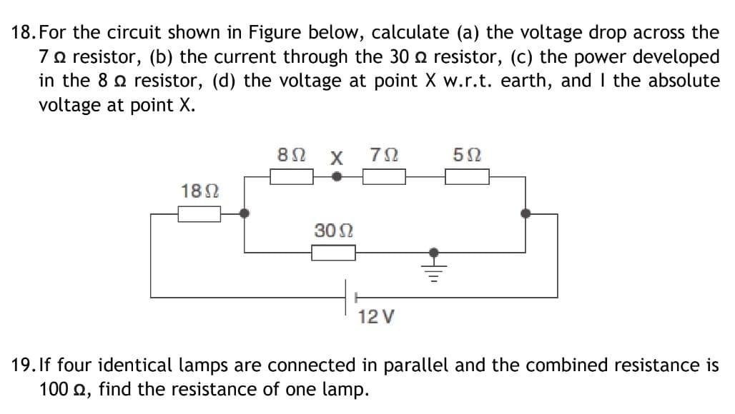 18. For the circuit shown in Figure below, calculate (a) the voltage drop across the
7o resistor, (b) the current through the 30 o resistor, (c) the power developed
in the 8 o resistor, (d) the voltage at point X w.r.t. earth, and I the absolute
voltage at point X.
182
30 2
12 V
19. If four identical lamps are connected in parallel and the combined resistance is
100 2, find the resistance of one lamp.
