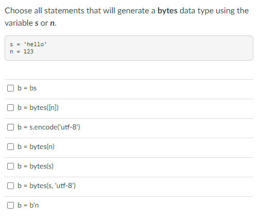 Choose all statements that will generate a bytes data type using the
variable s or n.
= 'hello'
s
n = 123
Ob = bs
Ob = bytes([n])
b = s.encode('utf-8')
b = bytes(n)
Ob = bytes(s)
Ob = bytes(s, 'utf-8')
Ob=b'n