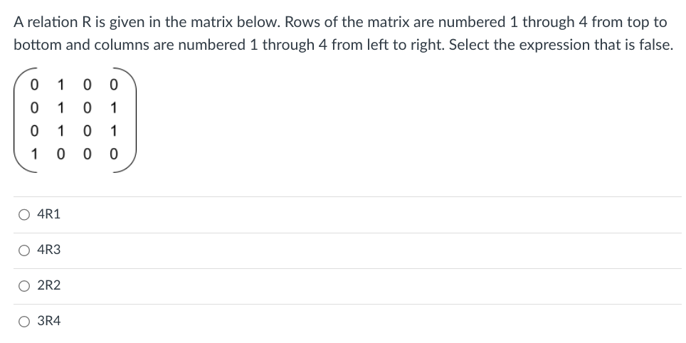 A relation R is given in the matrix below. Rows of the matrix are numbered 1 through 4 from top to
bottom and columns are numbered 1 through 4 from left to right. Select the expression that is false.
0
1 0 0
0
1 0 1
0 1 0 1
1 0 0 0
O 4R1
4R3
O 2R2
O 3R4