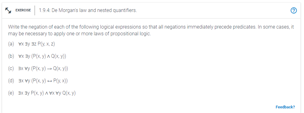 EXERCISE 1.9.4: De Morgan's law and nested quantifiers.
Write the negation of each of the following logical expressions so that all negations immediately precede predicates. In some cases, it
may be necessary to apply one or more laws of propositional logic.
(a) x ³³Z P(y, x, z)
(b) vx³ (P(x, y) ^ Q(x, y))
(c) 3x vy (P(x,y) → Q(x, y))
(d) 3x vy (P(x,y) → P(y, x))
(e) x ³ P(x, y)
Q(x,y)
Feedback?