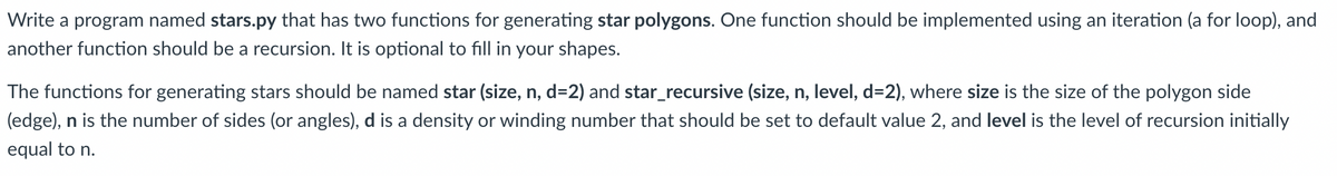 Write a program named stars.py that has two functions for generating star polygons. One function should be implemented using an iteration (a for loop), and
another function should be a recursion. It is optional to fill in your shapes.
The functions for generating stars should be named star (size, n, d=2) and star_recursive (size, n, level, d=2), where size is the size of the polygon side
(edge), n is the number of sides (or angles), d is a density or winding number that should be set to default value 2, and level is the level of recursion initially
equal to n.