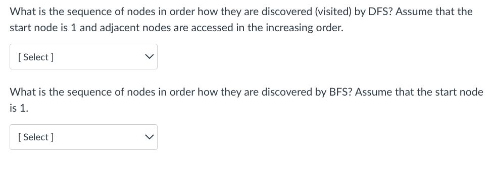 What is the sequence of nodes in order how they are discovered (visited) by DFS? Assume that the
start node is 1 and adjacent nodes are accessed in the increasing order.
[Select]
What is the sequence of nodes in order how they are discovered by BFS? Assume that the start node
is 1.
[Select]