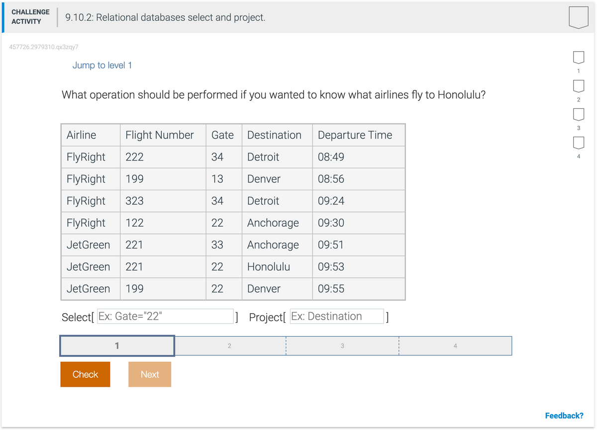 CHALLENGE
ACTIVITY
9.10.2: Relational databases select and project.
457726.2979310.qx3zqy7
Jump to level 1
What operation should be performed if you wanted to know what airlines fly to Honolulu?
Airline
FlyRight 222
FlyRight 199
FlyRight 323
FlyRight 122
JetGreen 221
et Green 22
JetGreen 199
Flight Number
Select[Ex: Gate="22"
Check
Next
Gate
34
Detroit
13
Denver
34 Detroit
22
33
22
22
2
Destination
Anchorage
Anchorage
Honolulu
Denver
Departure Time
08:49
08:56
09:24
09:30
09:51
09:53
09:55
Project[ Ex: Destination ]
3
4
1
~ ~ D
2
3
4
Feedback?