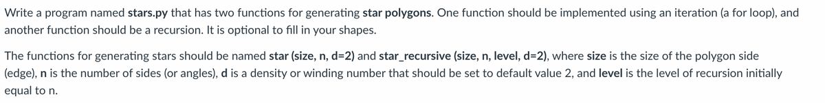 Write a program named stars.py that has two functions for generating star polygons. One function should be implemented using an iteration (a for loop), and
another function should be a recursion. It is optional to fill in your shapes.
The functions for generating stars should be named star (size, n, d=2) and star_recursive (size, n, level, d=2), where size is the size of the polygon side
(edge), n is the number of sides (or angles), d is a density or winding number that should be set to default value 2, and level is the level of recursion initially
equal to n.