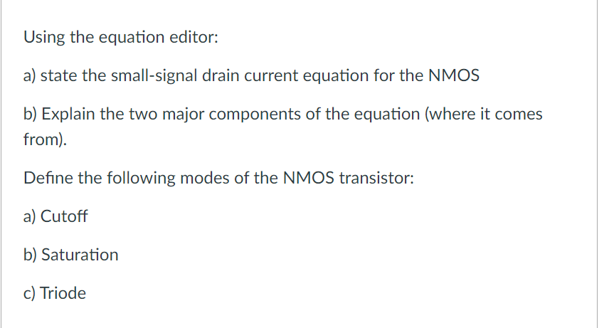 Using the equation editor:
a) state the small-signal drain current equation for the NMOS
b) Explain the two major components of the equation (where it comes
from).
Define the following modes of the NMOS transistor:
a) Cutoff
b) Saturation
c) Triode
