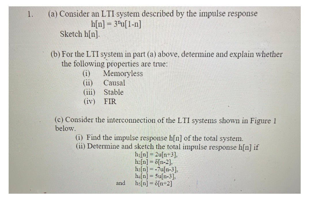 1.
(a) Consider an LTI system described by the impulse response
h[n] = 3ªu[1-n]
Sketch h[n].
(b) For the LTI system in part (a) above, determine and explain whether
the following properties are true:
Memoryless
Causal
(i)
(iii) Stable
(iv) FIR
(c) Consider the interconnection of the LTI systems shown in Figure 1
below.
(i) Find the impulse response h[n] of the total system.
(ii) Determine and sketch the total impulse response h[n] if
hifn]= 2u[n+3].
ha[n] = 6[n-2].
h:[n] = -7u[n-3].
h.[n] = 5u[n-3].
hs[n] = õ[n+2]
and

