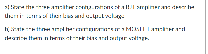 a) State the three amplifier configurations of a BJT amplifier and describe
them in terms of their bias and output voltage.
b) State the three amplifier configurations of a MOSFET amplifier and
describe them in terms of their bias and output voltage.
