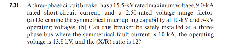 7.31 Athree-phase circuit breakerhas a 15.5-kVrated maximum voltage, 9.0-kA
rated short-circuit current, and a 2.50-rated voltage range factor.
(a) Determine the symmetrical interrupting capability at 10-kV and 5-kV
operating voltages. (b) Can this breaker be safely installed at a three-
phase bus where the symmetrical fault current is 10 kA, the operating
voltage is 13.8 kV, and the (X/R) ratio is 12?
