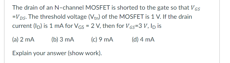 The drain of an N-channel MOSFET is shorted to the gate so that VGs
=VDs. The threshold voltage (Vtn) of the MOSFET is 1 V. If the drain
current (Ip) is 1 mA for VGs = 2 V, then for Vgs=3 V, Ip is
(a) 2 mA
(Б) 3 mA
(c) 9 mA
(d) 4 mA
Explain your answer (show work).
