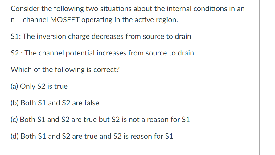 Consider the following two situations about the internal conditions in an
n - channel MOSFET operating in the active region.
S1: The inversion charge decreases from source to drain
S2 : The channel potential increases from source to drain
Which of the following is correct?
(a) Only S2 is true
(b) Both S1 and S2 are false
(c) Both S1 and S2 are true but S2 is not a reason for S1
(d) Both S1 and S2 are true and S2 is reason for S1
