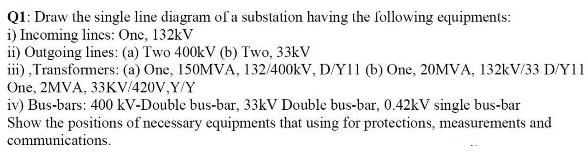 Q1: Draw the single line diagram of a substation having the following equipments:
i) Incoming lines: One, 132kV
i1) Outgoing lines: (a) Two 400kV (b) Two, 33kV
iii) ,Transformers: (a) One, 150MVA, 132/400KV, D/Y11 (b) One, 20MVA, 132kV/33 D/Y11
One, 2MVA, 33KV/420V,Y/Y
iv) Bus-bars: 400 kV-Double bus-bar, 33kV Double bus-bar, 0.42kV single bus-bar
Show the positions of necessary equipments that using for protections, measurements and
communications.
