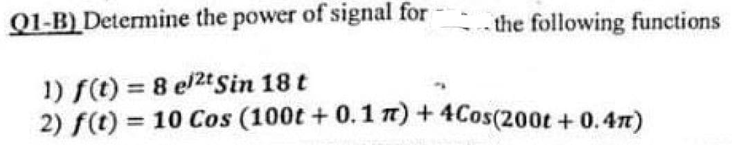 Q1-B) Determine the power of signal for
-the following functions
1) f(t) = 8 el2t Sin 18 t
2) f(t) = 10 Cos (100t + 0.1 7) + 4Cos(200t + 0.47)
%3D
