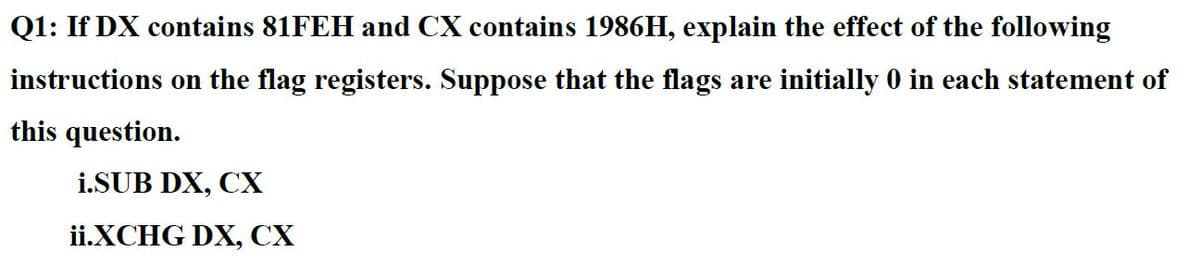 Q1: If DX contains 81FEH and CX contains 1986H, explain the effect of the following
instructions on the flag registers. Suppose that the flags are initially 0 in each statement of
this question.
i.SUB DX, CX
ii.XCHG DX, CX
