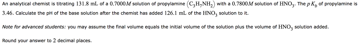 An analytical chemist is titrating 131.8 mL of a 0.7000M solution of propylamine (C3H-NH₂) with a 0.7800M solution of HNO3. The pK₂ of propylamine is
3.46. Calculate the pH of the base solution after the chemist has added 126.1 mL of the HNO3 solution to it.
Note for advanced students: you may assume the final volume equals the initial volume of the solution plus the volume of HNO3 solution added.
Round your answer to 2 decimal places.