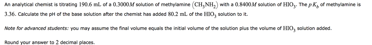 b
An analytical chemist is titrating 190.6 mL of a 0.3000M solution of methylamine (CH3NH₂) with a 0.8400M solution of HIO3. The pK² of methylamine is
3.36. Calculate the pH of the base solution after the chemist has added 80.2 mL of the HIO3 solution to it.
Note for advanced students: you may assume the final volume equals the initial volume of the solution plus the volume of HIO3 solution added.
Round your answer to 2 decimal places.