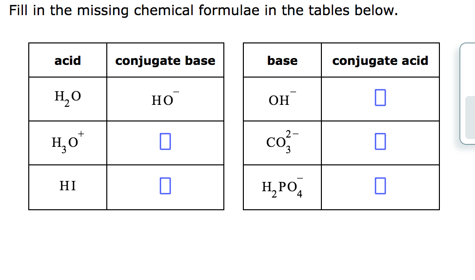 Fill in the missing chemical formulae in the tables below.
acid
H₂O
+
H₂O*
HI
conjugate base
HO
0
base
OH
CO3
2-
H₂PO4
conjugate acid
0
0
0