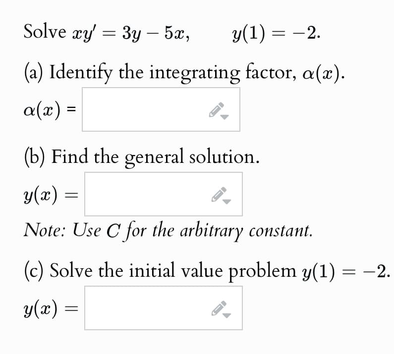 Solve xy' = 3y — 5x,
-
y(1) = −2.
(a) Identify the integrating factor, a(x).
a(x) =
(b) Find the general solution.
y(x) =
Note: Use C for the arbitrary constant.
(c) Solve the initial value problem y(1) = −2.
y(x) =
G