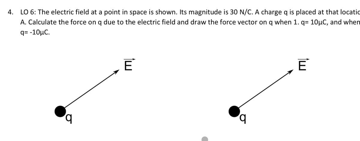 4. LO 6: The electric field at a point in space is shown. Its magnitude is 30 N/C. A charge q is placed at that locatic
A. Calculate the force on q due to the electric field and draw the force vector on q when 1. q= 10µC, and when
q= -10μC.
q
E
E