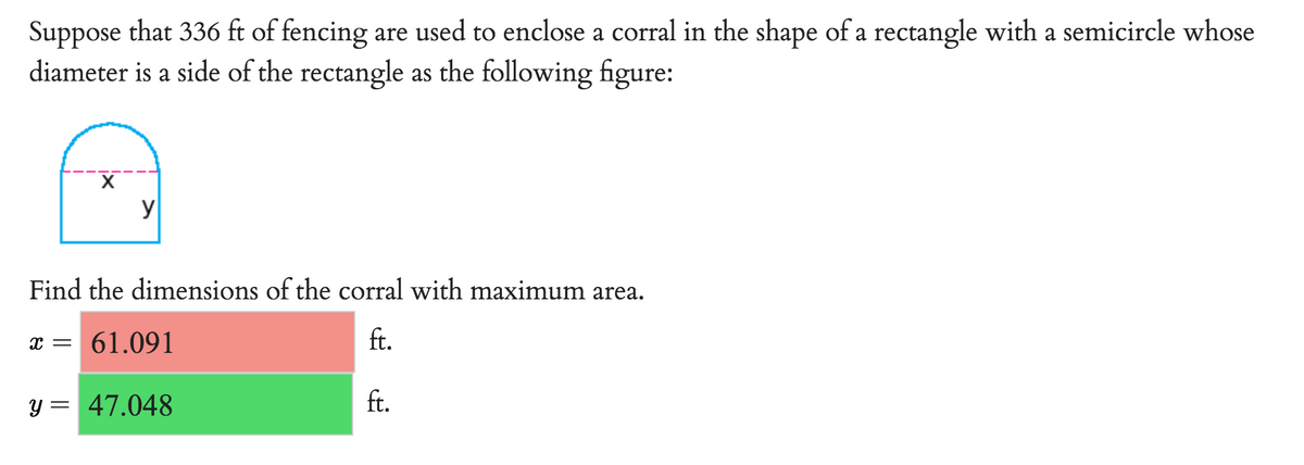 Suppose that 336 ft of fencing are used to enclose a corral in the shape of a rectangle with a semicircle whose
diameter is a side of the rectangle as the following figure:
y
Find the dimensions of the corral with maximum area.
x = 61.091
ft.
y = 47.048
ft.