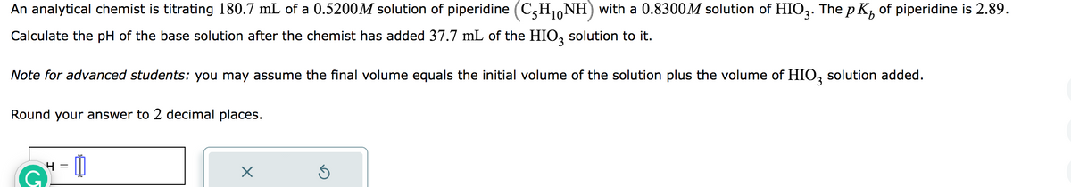 10
An analytical chemist is titrating 180.7 mL of a 0.5200M solution of piperidine (C5H₁0NH) with a 0.8300M solution of HIO3. The p K² of piperidine is 2.89.
Calculate the pH of the base solution after the chemist has added 37.7 mL of the HIO3 solution to it.
Note for advanced students: you may assume the final volume equals the initial volume of the solution plus the volume of HIO3 solution added.
Round your answer to 2 decimal places.
G
4 =
0
X
3