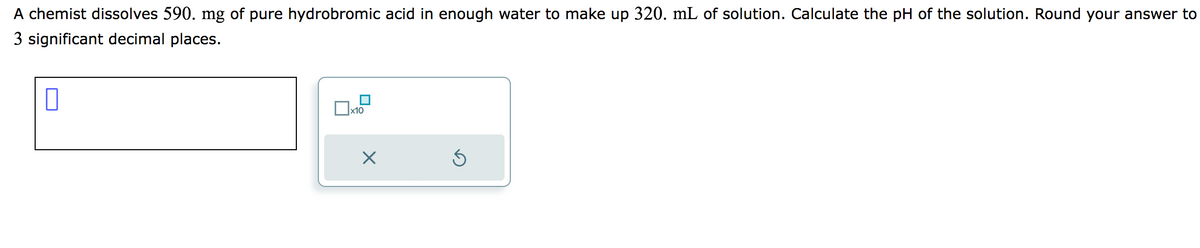 A chemist dissolves 590. mg of pure hydrobromic acid in enough water to make up 320. mL of solution. Calculate the pH of the solution. Round your answer to
3 significant decimal places.
0
x10
X
Ś