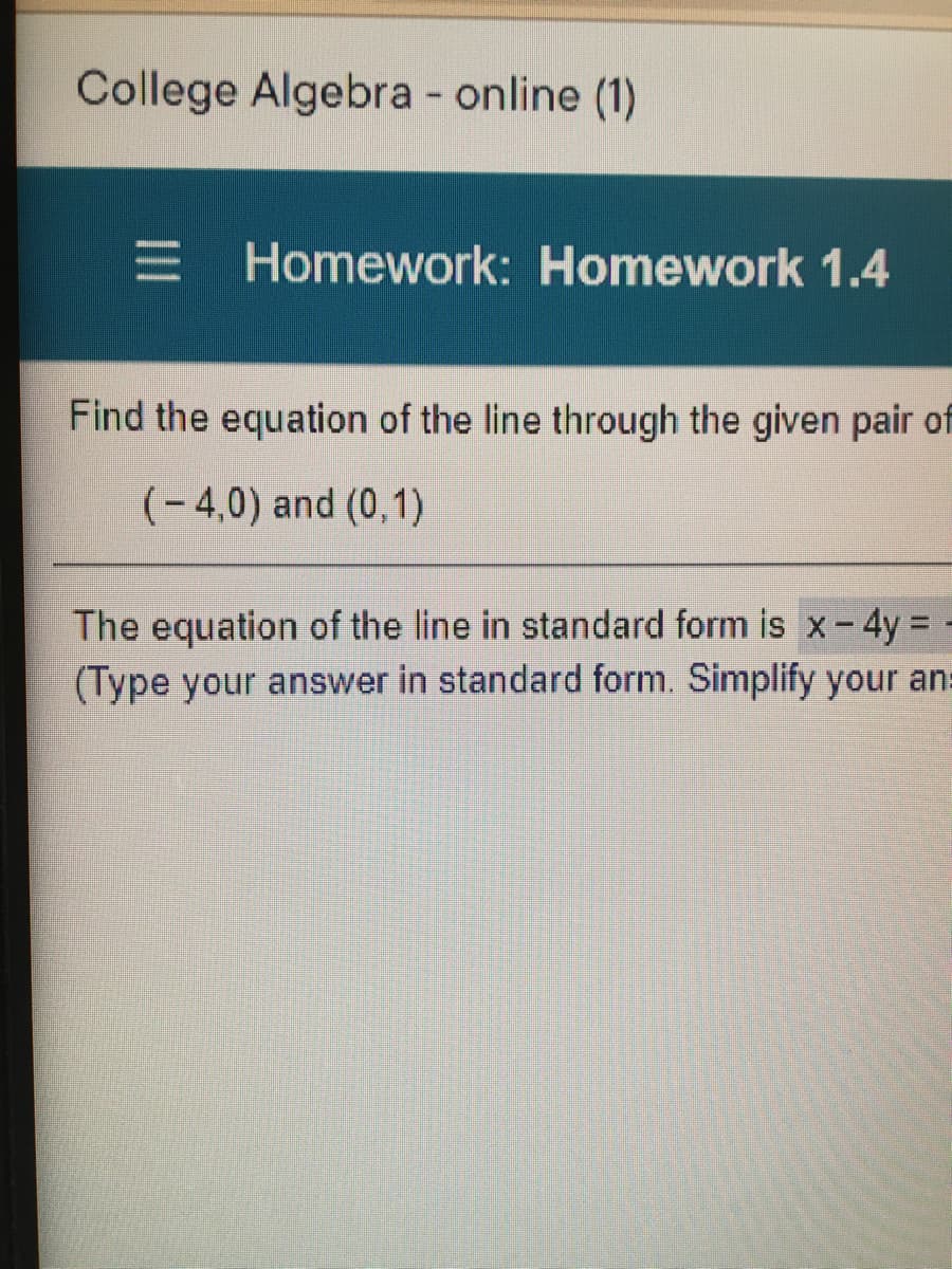 College Algebra - online (1)
E Homework: Homework 1.4
Find the equation of the line through the given pair of
(-4,0) and (0,1)
The equation of the line in standard form is x- 4y = -
(Type your answer in standard form. Simplify your ans
