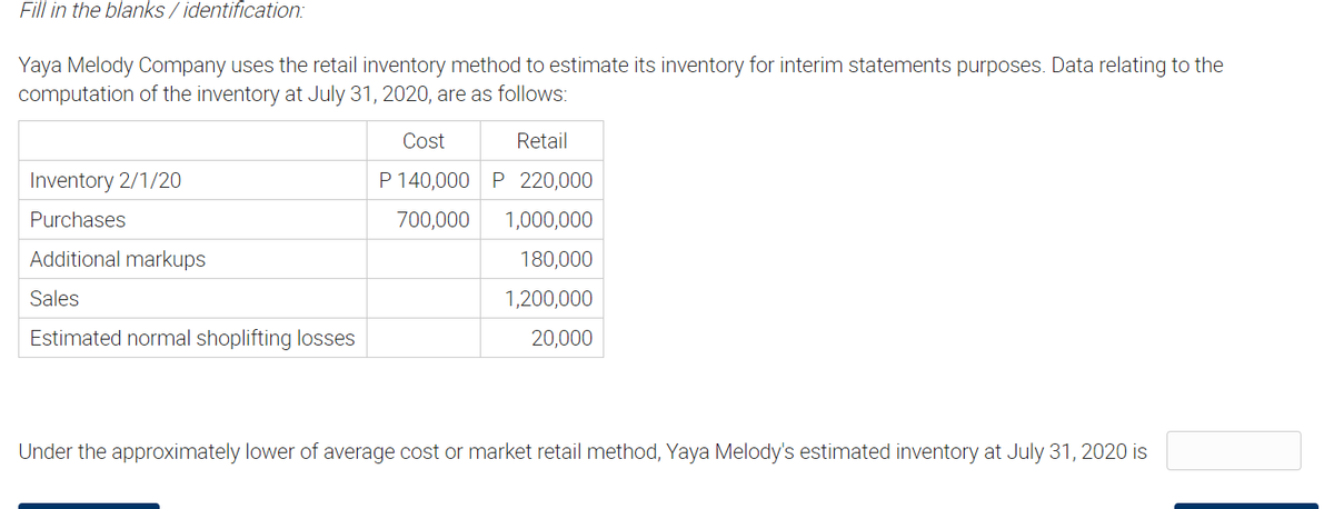 Fill in the blanks / identification:
Yaya Melody Company uses the retail inventory method to estimate its inventory for interim statements purposes. Data relating to the
computation of the inventory at July 31, 2020, are as follows:
Cost
Retail
Inventory 2/1/20
P 140,000 P 220,000
Purchases
700,000
1,000,000
Additional markups
180,000
Sales
1,200,000
Estimated normal shoplifting losses
20,000
Under the approximately lower of average cost or market retail method, Yaya Melody's estimated inventory at July 31, 2020 is
