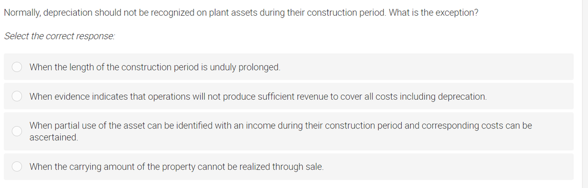 Normally, depreciation should not be recognized on plant assets during their construction period. What is the exception?
Select the correct response:
When the length of the construction period is unduly prolonged.
When evidence indicates that operations will not produce sufficient revenue to cover all costs including deprecation.
When partial use of the asset can be identified with an income during their construction period and corresponding costs can be
ascertained.
When the carrying amount of the property cannot be realized through sale.

