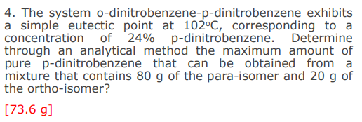 4. The system o-dinitrobenzene-p-dinitrobenzene exhibits
a simple eutectic point at 102°C, corresponding to a
concentration of 24% p-dinitrobenzene. Determine
through an analytical method the maximum amount of
pure p-dinitrobenzene that can be obtained from a
mixture that contains 80 g of the para-isomer and 20 g of
the ortho-isomer?
[73.6 g]
