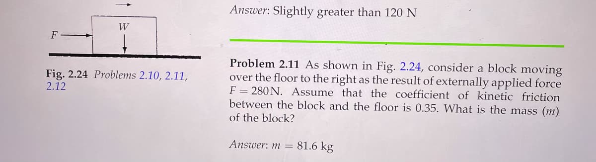 Answer: Slightly greater than 120 N
W
F
Problem 2.11 As shown in Fig. 2.24, consider a block moving
over the floor to the right as the result of externally applied force
F = 280 N. Assume that the coefficient of kinetic friction
between the block and the floor is 0.35. What is the mass (m)
Fig. 2.24 Problems 2.10, 2.11,
2.12
of the block?
Answer: m =
81.6 kg
