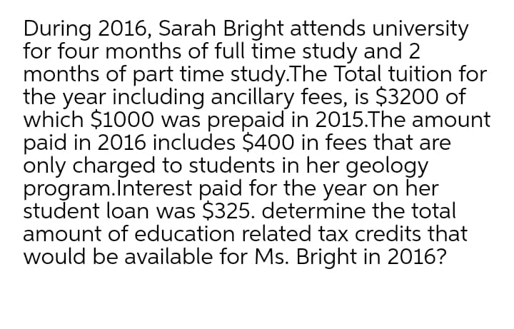 During 2016, Sarah Bright attends university
for four months of full time study and 2
months of part time study.The Total tuition for
the year including ancillary fees, is $3200 of
which $1000 was prepaid in 2015.The amount
paid in 2016 includes $400 in fees that are
only charged to students in her geology
program.Interest paid for the year on her
student loan was $325. determine the total
amount of education related tax credits that
would be available for Ms. Bright in 2016?
