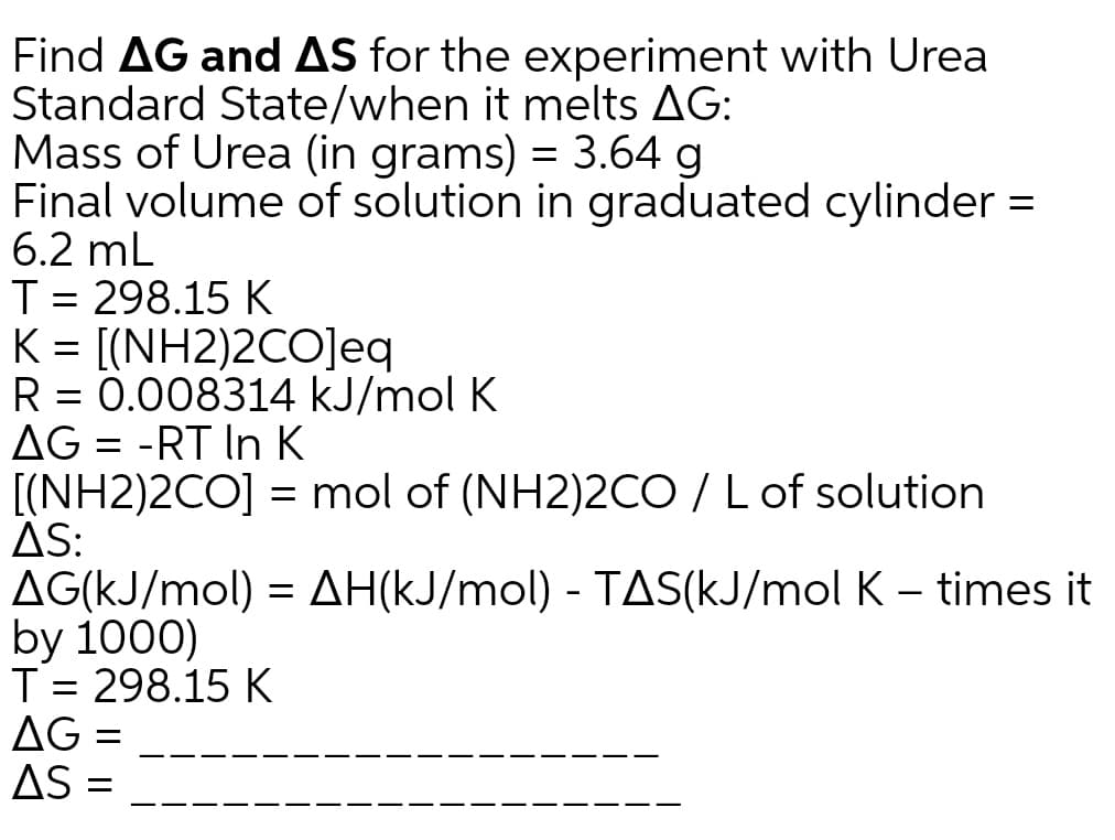 Find AG and AS for the experiment with Urea
Standard State/when it melts AG:
Mass of Urea (in grams) = 3.64 g
Final volume of solution in graduated cylinder =
6.2 mL
T= 298.15 K
K = [(NH2)2CO]eq
R = 0.008314 kJ/mol K
AG = -RT In K
[(NH2)2CO] = mol of (NH2)2CO/L of solution
AS:
AG(KJ/mol) = AH(kJ/mol) - TAS(kJ/mol K – times it
by 1000)
T= 298.15 K
AG =
AS
