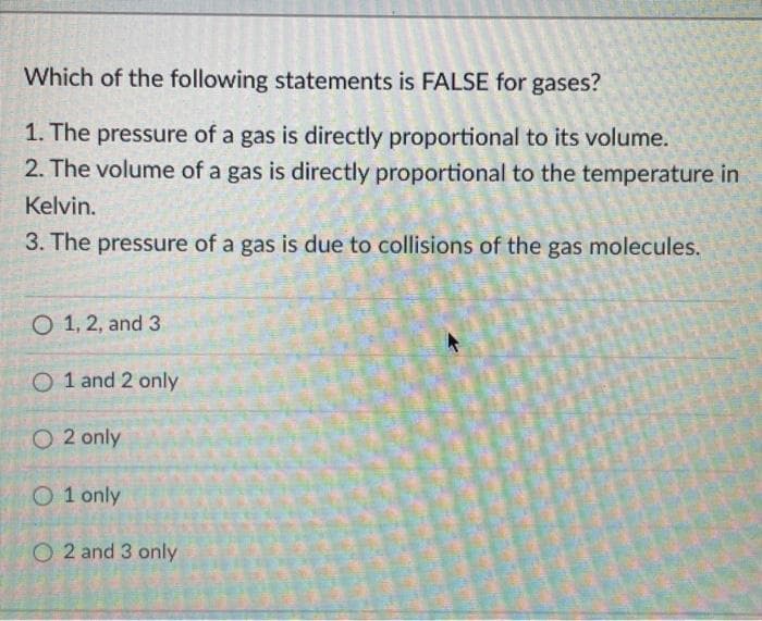 Which of the following statements is FALSE for gases?
1. The pressure of a gas is directly proportional to its volume.
2. The volume of a gas is directly proportional to the temperature in
Kelvin.
3. The pressure of a gas is due to collisions of the gas molecules.
O 1, 2, and 3
O 1 and 2 only
O 2 only
O 1 only
O 2 and 3 only
