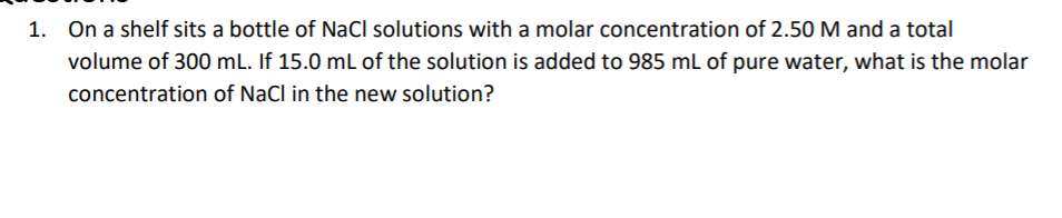 1. On a shelf sits a bottle of NaCl solutions with a molar concentration of 2.50 M and a total
volume of 300 mL. If 15.0 mL of the solution is added to 985 mL of pure water, what is the molar
concentration of NaCl in the new solution?
