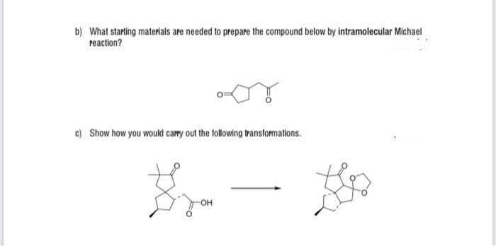 b) What starting materials are needed to prepare the compound below by intramolecular Michael
reaction?
c) Show how you would camy out the following transformations.
OH

