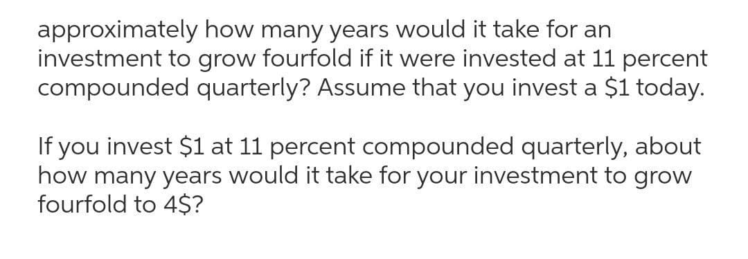 approximately how many years would it take for an
investment to grow fourfold if it were invested at 11 percent
compounded quarterly? Assume that you invest a $1 today.
If you invest $1 at 11 percent compounded quarterly, about
how many years would it take for your investment to grow
fourfold to 4$?
